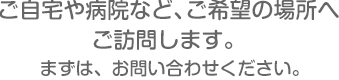 ご自宅や病院など、ご希望の場所へご訪問します。