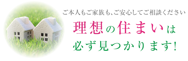 ご本人もご家族も、ご安心してご相談ください 理想の住まいは 必ず見つかります！